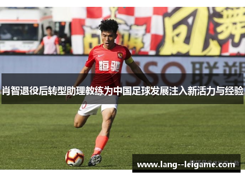 肖智退役后转型助理教练为中国足球发展注入新活力与经验