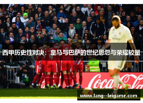 西甲历史性对决:皇马与巴萨的世纪恩怨与荣耀较量 西甲历史性对决:皇马与巴萨的世纪恩怨与荣耀较量