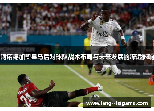 阿诺德加盟皇马后对球队战术布局与未来发展的深远影响 阿诺德加盟皇马后对球队战术布局与未来发展的深远影响