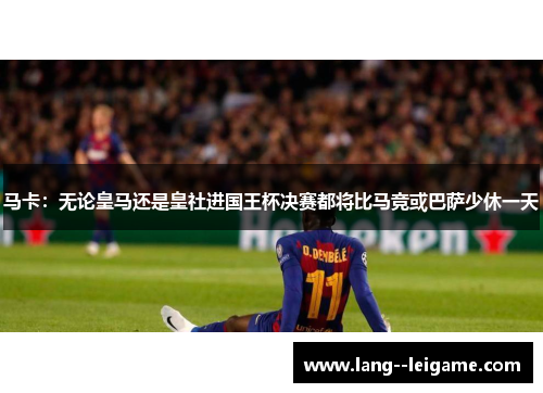 马卡：无论皇马还是皇社进国王杯决赛都将比马竞或巴萨少休一天
