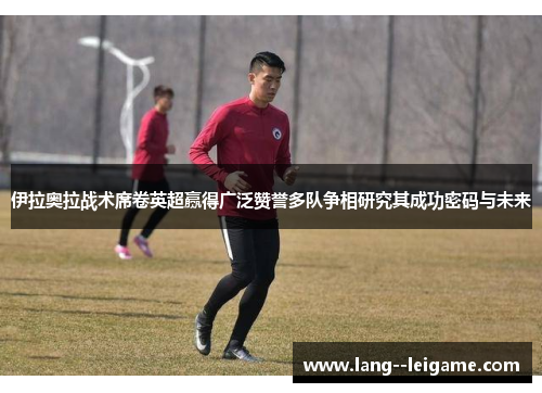 伊拉奥拉战术席卷英超赢得广泛赞誉多队争相研究其成功密码与未来 伊拉奥拉战术席卷英超赢得广泛赞誉多队争相研究其成功密码与未来