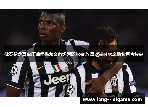 佛罗伦萨夏窗压哨租借尤文中场阿图尔梅洛 重返巅峰状态助紫百合复兴 佛罗伦萨夏窗压哨租借尤文中场阿图尔梅洛 重返巅峰状态助紫百合复兴