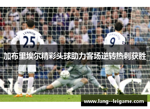 加布里埃尔精彩头球助力客场逆转热刺获胜 加布里埃尔精彩头球助力客场逆转热刺获胜