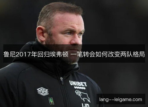 鲁尼2017年回归埃弗顿 一笔转会如何改变两队格局 鲁尼2017年回归埃弗顿 一笔转会如何改变两队格局